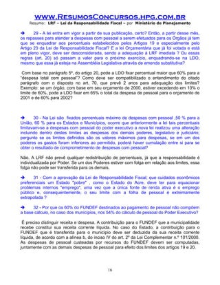 www.ResumosConcursos.hpg.com.br
    Resumo: LRF – Lei da Responsabilidade Fiscal – por Ministério do Planejamento

      29 - A lei entra em vigor a partir de sua publicação, certo? Então, a partir desse mês,
os repasses para atender a despesas com pessoal a serem efetuados para os Órgãos já tem
que se enquadrar aos percentuais estabelecidos pelos Artigos 19 e especialmente pelo
Artigo 20 da Lei de Responsabilidade Fiscal? E a lei Orçamentária que já foi votada e está
em pleno vigor, deve ser desconsiderada, sendo a adequação à LRF imediata ? Ou essas
regras (art. 20) só passam a valer para o próximo exercício, enquadrando-se na LDO,
mesmo que essa já esteja na Assembléia Legislativa através de emenda substitutiva?

 Com base no parágrafo 5º, do artigo 20, pode a LDO fixar percentual maior que 60% para a
“despesa total com pessoal”? Como deve ser compatibilizado o entendimento do citado
parágrafo com o disposto no art. 70, que prevê 2 anos para adequação dos limites?
Exemplo: se um órgão, com base em seu orçamento de 2000, estiver excedendo em 10% o
limite de 60%, pode a LDO fixar em 65% o total da despesa de pessoal para o orçamento de
2001 e de 60% para 2002?



      30 - Na Lei são fixados percentuais máximo de despesas com pessoal ,50 % para a
União, 60 % para os Estados e Municípios, ocorre que anteriormente a lei tais percentuais
limitavam-se a despesas com pessoal do poder executivo a nova lei realizou uma alteração
incluindo dentro destes limites as despesas dos demais poderes, legislativo e judiciário;
pergunto se os limites definidos são os valores máximos para despesas, se em um dos
poderes os gastos foram inferiores ao permitido, poderá haver cumulação entre si para se
obter o resultado de comprometimento de despesas com pessoal?

Não. A LRF não prevê qualquer redistribuição de percentuais, já que a responsabilidade é
individualizada por Poder. Se um dos Poderes estiver com folga em relação aos limites, essa
folga não pode ser transferida para os demais.

      31 - Com a aprovação da Lei de Responsabilidade Fiscal, que cuidados econômicos
preferenciais um Estado "pobre" , como o Estado do Acre, deve ter para equacionar
problemas internos "emprego", uma vez que a única fonte de renda ativa é o emprego
público e, consequentemente, o seu limite com a folha de pessoal é extremamente
extrapolada ?

     32 - Por que os 60% do FUNDEF destinados ao pagamento de pessoal não compõem
a base cálculo, no caso dos municípios, nos 54% do cálculo de pessoal do Poder Executivo?

 É preciso distinguir receita e despesa. A contribuição para o FUNDEF que a municipalidade
recebe constitui sua receita corrente líquida. No caso do Estado, a contribuição para o
FUNDEF que é transferida para o município deve ser deduzida da sua receita corrente
líquida, de acordo com a alínea b, do inciso IV do art. 2º da Lei Complementar n.º 101/2000.
As despesas de pessoal custeadas por recursos do FUNDEF devem ser computadas,
juntamente com as demais despesas de pessoal para efeito dos limites dos artigos 19 e 20.




                                             16
 