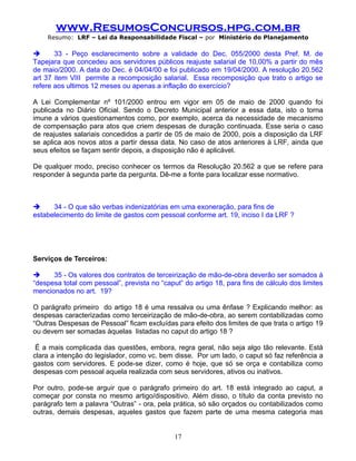 www.ResumosConcursos.hpg.com.br
    Resumo: LRF – Lei da Responsabilidade Fiscal – por Ministério do Planejamento

      33 - Peço esclarecimento sobre a validade do Dec. 055/2000 desta Pref. M. de
Tapejara que concedeu aos servidores públicos reajuste salarial de 10,00% a partir do mês
de maio/2000. A data do Dec. é 04/04/00 e foi publicado em 19/04/2000. A resolução 20.562
art 37 item VIII permite a recomposição salarial. Essa recomposição que trato o artigo se
refere aos ultimos 12 meses ou apenas a inflação do exercício?

A Lei Complementar nº 101/2000 entrou em vigor em 05 de maio de 2000 quando foi
publicada no Diário Oficial. Sendo o Decreto Municipal anterior a essa data, isto o torna
imune a vários questionamentos como, por exemplo, acerca da necessidade de mecanismo
de compensação para atos que criem despesas de duração continuada. Esse seria o caso
de reajustes salariais concedidos a partir de 05 de maio de 2000, pois a disposição da LRF
se aplica aos novos atos a partir dessa data. No caso de atos anteriores à LRF, ainda que
seus efeitos se façam sentir depois, a disposição não é aplicável.

De qualquer modo, preciso conhecer os termos da Resolução 20.562 a que se refere para
responder à segunda parte da pergunta. Dê-me a fonte para localizar esse normativo.



     34 - O que são verbas indenizatórias em uma exoneração, para fins de
estabelecimento do limite de gastos com pessoal conforme art. 19, inciso I da LRF ?

.


Serviços de Terceiros:

     35 - Os valores dos contratos de terceirização de mão-de-obra deverão ser somados à
“despesa total com pessoal”, prevista no “caput” do artigo 18, para fins de cálculo dos limites
mencionados no art. 19?

O parágrafo primeiro do artigo 18 é uma ressalva ou uma ênfase ? Explicando melhor: as
despesas caracterizadas como terceirização de mão-de-obra, ao serem contabilizadas como
“Outras Despesas de Pessoal” ficam excluídas para efeito dos limites de que trata o artigo 19
ou devem ser somadas àquelas listadas no caput do artigo 18 ?

 É a mais complicada das questões, embora, regra geral, não seja algo tão relevante. Está
clara a intenção do legislador, como vc. bem disse. Por um lado, o caput só faz referência a
gastos com servidores. E pode-se dizer, como é hoje, que só se orça e contabiliza como
despesas com pessoal aquela realizada com seus servidores, ativos ou inativos.

Por outro, pode-se arguir que o parágrafo primeiro do art. 18 está integrado ao caput, a
começar por consta no mesmo artigo/dispositivo. Além disso, o título da conta previsto no
parágrafo tem a palavra “Outras” - ora, pela prática, só são orçados ou contabilizados como
outras, demais despesas, aqueles gastos que fazem parte de uma mesma categoria mas


                                              17
 