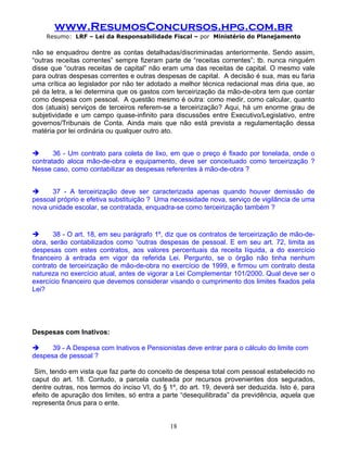 www.ResumosConcursos.hpg.com.br
    Resumo: LRF – Lei da Responsabilidade Fiscal – por Ministério do Planejamento

não se enquadrou dentre as contas detalhadas/discriminadas anteriormente. Sendo assim,
“outras receitas correntes” sempre fizeram parte de “receitas correntes”; tb. nunca ninguém
disse que “outras receitas de capital” não eram uma das receitas de capital. O mesmo vale
para outras despesas correntes e outras despesas de capital. A decisão é sua, mas eu faria
uma crítica ao legislador por não ter adotado a melhor técnica redacional mas diria que, ao
pé da letra, a lei determina que os gastos com terceirização da mão-de-obra tem que contar
como despesa com pessoal. A questão mesmo é outra: como medir, como calcular, quanto
dos (atuais) serviços de terceiros referem-se a terceirização? Aqui, há um enorme grau de
subjetividade e um campo quase-infinito para discussões entre Executivo/Legislativo, entre
governos/Tribunais de Conta. Ainda mais que não está prevista a regulamentação dessa
matéria por lei ordinária ou qualquer outro ato.


      36 - Um contrato para coleta de lixo, em que o preço é fixado por tonelada, onde o
contratado aloca mão-de-obra e equipamento, deve ser conceituado como terceirização ?
Nesse caso, como contabilizar as despesas referentes à mão-de-obra ?


     37 - A terceirização deve ser caracterizada apenas quando houver demissão de
pessoal próprio e efetiva substituição ? Uma necessidade nova, serviço de vigilância de uma
nova unidade escolar, se contratada, enquadra-se como terceirização também ?


      38 - O art. 18, em seu parágrafo 1º, diz que os contratos de terceirização de mão-de-
obra, serão contabilizados como “outras despesas de pessoal. E em seu art. 72, limita as
despesas com estes contratos, aos valores percentuais da receita líquida, a do exercício
financeiro à entrada em vigor da referida Lei. Pergunto, se o órgão não tinha nenhum
contrato de terceirização de mão-de-obra no exercício de 1999, e firmou um contrato desta
natureza no exercício atual, antes de vigorar a Lei Complementar 101/2000. Qual deve ser o
exercício financeiro que devemos considerar visando o cumprimento dos limites fixados pela
Lei?


.

Despesas com Inativos:

     39 - A Despesa com Inativos e Pensionistas deve entrar para o cálculo do limite com
despesa de pessoal ?

 Sim, tendo em vista que faz parte do conceito de despesa total com pessoal estabelecido no
caput do art. 18. Contudo, a parcela custeada por recursos provenientes dos segurados,
dentre outras, nos termos do inciso VI, do § 1º, do art. 19, deverá ser deduzida. Isto é, para
efeito de apuração dos limites, só entra a parte “desequilibrada” da previdência, aquela que
representa ônus para o ente.


                                             18
 