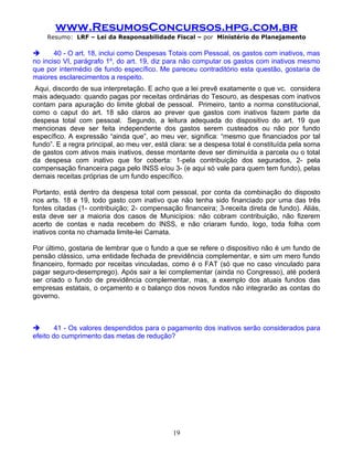 www.ResumosConcursos.hpg.com.br
    Resumo: LRF – Lei da Responsabilidade Fiscal – por Ministério do Planejamento

      40 - O art. 18, inclui como Despesas Totais com Pessoal, os gastos com inativos, mas
no inciso VI, parágrafo 1º, do art. 19, diz para não computar os gastos com inativos mesmo
que por intermédio de fundo específico. Me pareceu contraditório esta questão, gostaria de
maiores esclarecimentos a respeito.
 Aqui, discordo de sua interpretação. E acho que a lei prevê exatamente o que vc. considera
mais adequado: quando pagas por receitas ordinárias do Tesouro, as despesas com inativos
contam para apuração do limite global de pessoal. Primeiro, tanto a norma constitucional,
como o caput do art. 18 são claros ao prever que gastos com inativos fazem parte da
despesa total com pessoal. Segundo, a leitura adequada do dispositivo do art. 19 que
mencionas deve ser feita independente dos gastos serem custeados ou não por fundo
específico. A expressão “ainda que”, ao meu ver, significa: “mesmo que financiados por tal
fundo”. E a regra principal, ao meu ver, está clara: se a despesa total é constituída pela soma
de gastos com ativos mais inativos, desse montante deve ser diminuída a parcela ou o total
da despesa com inativo que for coberta: 1-pela contribuição dos segurados, 2- pela
compensação financeira paga pelo INSS e/ou 3- (e aqui só vale para quem tem fundo), pelas
demais receitas próprias de um fundo específico.

Portanto, está dentro da despesa total com pessoal, por conta da combinação do disposto
nos arts. 18 e 19, todo gasto com inativo que não tenha sido financiado por uma das três
fontes citadas (1- contribuição; 2- compensação financeira; 3-receita direta de fundo). Aliás,
esta deve ser a maioria dos casos de Municípios: não cobram contribuição, não fizerem
acerto de contas e nada recebem do INSS, e não criaram fundo, logo, toda folha com
inativos conta no chamada limite-lei Camata.

Por último, gostaria de lembrar que o fundo a que se refere o dispositivo não é um fundo de
pensão clássico, uma entidade fechada de previdência complementar, e sim um mero fundo
financeiro, formado por receitas vinculadas, como é o FAT (só que no caso vinculado para
pagar seguro-desemprego). Após sair a lei complementar (ainda no Congresso), até poderá
ser criado o fundo de previdência complementar, mas, a exemplo dos atuais fundos das
empresas estatais, o orçamento e o balanço dos novos fundos não integrarão as contas do
governo.



       41 - Os valores despendidos para o pagamento dos inativos serão considerados para
efeito do cumprimento das metas de redução?

.




                                              19
 