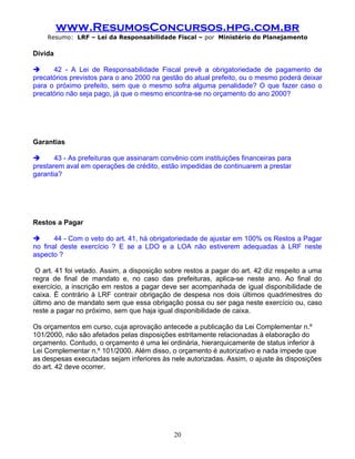 www.ResumosConcursos.hpg.com.br
    Resumo: LRF – Lei da Responsabilidade Fiscal – por Ministério do Planejamento

Dívida

     42 - A Lei de Responsabilidade Fiscal prevê a obrigatoriedade de pagamento de
precatórios previstos para o ano 2000 na gestão do atual prefeito, ou o mesmo poderá deixar
para o próximo prefeito, sem que o mesmo sofra alguma penalidade? O que fazer caso o
precatório não seja pago, já que o mesmo encontra-se no orçamento do ano 2000?

.



Garantias

      43 - As prefeituras que assinaram convênio com instituições financeiras para
prestarem aval em operações de crédito, estão impedidas de continuarem a prestar
garantia?

.



Restos a Pagar

      44 - Com o veto do art. 41, há obrigatoriedade de ajustar em 100% os Restos a Pagar
no final deste exercício ? E se a LDO e a LOA não estiverem adequadas à LRF neste
aspecto ?

 O art. 41 foi vetado. Assim, a disposição sobre restos a pagar do art. 42 diz respeito a uma
regra de final de mandato e, no caso das prefeituras, aplica-se neste ano. Ao final do
exercício, a inscrição em restos a pagar deve ser acompanhada de igual disponibilidade de
caixa. É contrário à LRF contrair obrigação de despesa nos dois últimos quadrimestres do
último ano de mandato sem que essa obrigação possa ou ser paga neste exercício ou, caso
reste a pagar no próximo, sem que haja igual disponibilidade de caixa.

Os orçamentos em curso, cuja aprovação antecede a publicação da Lei Complementar n.º
101/2000, não são afetados pelas disposições estritamente relacionadas à elaboração do
orçamento. Contudo, o orçamento é uma lei ordinária, hierarquicamente de status inferior à
Lei Complementar n.º 101/2000. Além disso, o orçamento é autorizativo e nada impede que
as despesas executadas sejam inferiores às nele autorizadas. Assim, o ajuste às disposições
do art. 42 deve ocorrer.




                                             20
 