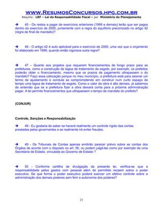 www.ResumosConcursos.hpg.com.br
    Resumo: LRF – Lei da Responsabilidade Fiscal – por Ministério do Planejamento

      45 - Os restos a pagar de exercícios anteriores (1999 e demais) terão que ser pagos
dentro do exercício de 2000, juntamente com a regra do equilíbrio preconizado no artigo 42
(regra de final de mandato)?



       46 - O artigo 42 é auto aplicável para o exercício de 2000, uma vez que o orçamento
foi elaborado em 1999, quando então vigorava outra regra?



      47 – Quanto aos projetos que requerem financiamentos de longo prazo para as
prefeituras, como a construção de lagoa de tratamento de esgoto, por exemplo, os prefeitos
poderão obter o financiamento, mesmo que os prazos de pagamento ultrapassem o do
mandato? Faço essa colocação porque no meu município, a prefeitura está para assinar um
termo de ajustamento e conduta se comprometendo em construir num curto espaço de
tempo uma lagoa de tratamento de esgoto. Como o valor da obra é alto demais, já sabemos
de antemão que se a prefeitura fizer a obra deixará conta para a próxima administração
pagar. A lei permite financiamentos que ultrapassem o tempo de mandato do prefeito?


(CONJUR)

.

Controle, Sanções e Responsabilização

     48 - Eu gostaria de saber se haverá realmente um controle rígido das contas
prestadas pelos governantes e se realmente irá evitar fraudes.



     49 - Os Tribunais de Contas apenas emitirão parecer prévio sobre as contas dos
Órgãos de acordo com o disposto no art. 56, ou podem julgá-las como por exemplo de uma
Secretaria de Estado, vinculada ao Governo de Estado ?



     50 - Conforme cartilha de divulgação da presente lei, verifica-se que a
responsabilidade pelos gastos com pessoal além do permitido recaem sobre o poder
executivo. De que forma o poder executivo poderá exercer um efetivo controle sobre a
administração dos demais poderes sem ferir a autonomia dos poderes?




                                            21
 