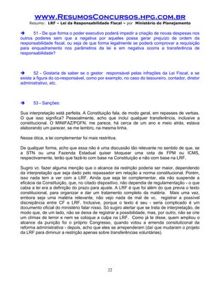 www.ResumosConcursos.hpg.com.br
    Resumo: LRF – Lei da Responsabilidade Fiscal – por Ministério do Planejamento

     51 - De que forma o poder executivo poderá impedir a criação de novas despesas nos
outros poderes sem que a negativa por aqueles possa gerar prejuízo de ordem da
responsabilidade fiscal, ou seja de que forma legalmente se poderá comprovar a requisição
para enquadramento nos parâmetros da lei e em negativa ocorra a transferência de
responsabilidade?



      52 - Gostaria de saber se o gestor responsável pelas infrações da Lei Fiscal, e se
existe a figura do co-responsável, como por exemplo, no caso do tesoureiro, contador, diretor
administrativo, etc.



      53 - Sanções:

Sua interpretação está perfeita. A Constituição fala, de modo geral, em repasses de verbas.
O que isso significa? Pessoalmente, acho que inclui qualquer transferência, inclusive a
constitucional. O MINIFAZ/PGFN, me parece, há cerca de um ano e meio atrás, estava
elaborando um parecer, se me lembro, na mesma linha.

Nessa ótica, a lei complementar foi mais restritiva.

De qualquer forma, acho que essa não é uma discussão tão relevante no sentido de que, se
a STN ou uma Fazenda Estadual quiser bloquear uma cota de FPM ou ICMS,
respectivamente, terão que fazê-lo com base na Constituição e não com base na LRF.

Sugiro vc. fazer alguma menção que o alcance da restrição poderia ser maior, dependendo
da interpretação que seja dado pelo repassador em relação a norma constitucional. Porém,
isso nada tem a ver com a LRF. Ainda que seja lei complementar, ela não suspende a
eficácia da Constituição, que, no citado dispositivo, não dependia de regulamentação - o que
cabia a lei era a definição do prazo para ajuste. A LRF é que foi além do que previa o texto
constitucional, para organizar e dar um tratamento completo da matéria. Mais uma vez,
embora seja uma matéria relevante, não vejo nada de mal de vc. registrar a possível
discrepância entre CF e LRF. Inclusive, porque o texto é seu - seria complicado é um
documento oficial do ministério falar nisso. Só sugiro alertar que se trata de interpretação, de
modo que, de um lado, não se deixa de registrar a possibilidade, mas, por outro, não se crie
um clímax de terror e nem se coloque a culpa na LRF. Como já te disse, quem ampliou o
alcance da punição foi o próprio Congresso, quando votou a emenda consituticonal da
reforma administrativa - depois, acho que eles se arrependeram (daí que mudaram o projeto
da LRF para diminuir a restrição apenas sobre transferências voluntárias).

.




                                               22
 