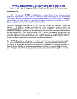 www.ResumosConcursos.hpg.com.br
    Resumo: LRF – Lei da Responsabilidade Fiscal – por Ministério do Planejamento

Implementação

      54 - Informo que o BNDES vem trabalhando na contratação de um sistema para as
prefeituras implantarem a LRF. Ainda não sabemos quando será disponível pois depende de
contratação, e pelos orçamentos disponíveis deve ser necessário licitação pública, com todos
os percalços que voce conhece. Solicitaram-me que enviasse as perguntas do IDEMP.
Essas perguntas nada tem com a LRF, mas aí vão elas:

Dentro do espírito de transparência da LRF, porque o BNDEs não divulga a carteira por
estado? - O BNDES divulga periodicamente esta informação, inclusive pelo site
www.bndes.gov.br Como o município poderá ter acesso ao PMAT? - O município deverá
apresentar um projeto seguindo as recomendações das normas do programa (disponível no
site ww.bndes.gov.br). Se o pleito é inferior a R$ 2 milhões ele deve ser encaminhado por
meio de agente financeiro (qualquer um dos bancos do país) ou pelo B.Brasil que possui
convênio específico para este fim com o BNDES (taxas idênticas às praticadas pelo BNDES).
Projetos maiores podem ser encaminhados diretamente ao BNDES.

Se o PMAT não se aplica a despesas de custeio, como financiam despesas de capacitação?
- O BNDES apoia os gastos vinculados a treinamento e capacitação como investimentos
vinculados ao projeto. Esclarecemos que não serão considerados os gastos do pessoal que
esta sendo treinado. Serão apoiados os gastos com professores, material didático, apoio
específico para o treinamento, etc., ou seja gastos eventuais diretamente ligados ao evento.




                                             23
 