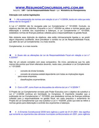 www.ResumosConcursos.hpg.com.br
    Resumo: LRF – Lei da Responsabilidade Fiscal – por Ministério do Planejamento

Interação com outras legislações

 1 - Há superposição de normas com relação à Lei n.º 4.320/64, tendo em vista que esta
última não foi revogada ?

A Lei n.º 4320/64 não foi revogada pela Lei Complementar n.º 101/2000. Contudo, os
objetivos das leis são distintos. Enquanto a Lei n.º 4320/64 se refere a normas gerais para
elaboração e controle dos orçamentos e balanços, a Lei Complementar n.º 101/2000,
estabelece normas de finanças públicas voltadas para a responsabilidade na gestão fiscal.

Não obstante essa distinção de objetivos, elas estão intrinsecamente ligadas e, se existir
algum dispositivo conflitante, deve prevalecer o contido na Lei de Responsabilidade Fiscal,
que além de ser Lei Complementar, é a mais recente.

Complementar, é a mais recente.



     2- Quais são as alterações da Lei de Responsabilidade Fiscal em relação a Lei n.º
4.320/64?

Não há um estudo completo com esse comparativo. De início, percebe-se que há, pelo
menos três pontos que foram alterados devendo, neste caso, prevalecer a Lei Complementar
n.º 101/2000:

      -      conceito de dívida fundada;
      -      conceito de empresa estatal dependente com todas as implicações legais
          para essas empresas;
      -     classificações orçamentárias.
      -

     3 - Com a LRF, como ficam as discussões da reforma da Lei n.º 4.320/64 ?

O Projeto de Lei Complementar enviado pelo Poder Executivo com o objetivo de substituir a
Lei n.º 4.320/64 continua em tramitação no Congresso. É importante ressaltar que a
publicação da Lei Complementar n.º 101/2000, que estabelece normas de finanças públicas
voltadas para a responsabilidade na gestão fiscal, em nada prejudica o andamento do
Projeto de Lei Complementar que visa substituir a Lei n.º 4320/64, posto que este se refere a
normas gerais para elaboração e controle dos orçamentos e balanços.



     4 - A Emenda Constitucional 25/00 terá vigência a partir de 01.01.2001. Isto significa
que somente os orçamentos das câmaras municipais confeccionados em 2001, para vigência


                                             3
 