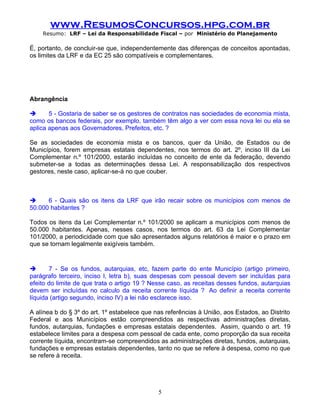 www.ResumosConcursos.hpg.com.br
    Resumo: LRF – Lei da Responsabilidade Fiscal – por Ministério do Planejamento

É, portanto, de concluir-se que, independentemente das diferenças de conceitos apontadas,
os limites da LRF e da EC 25 são compatíveis e complementares.



.

Abrangência

      5 - Gostaria de saber se os gestores de contratos nas sociedades de economia mista,
como os bancos federais, por exemplo, também têm algo a ver com essa nova lei ou ela se
aplica apenas aos Governadores, Prefeitos, etc. ?

Se as sociedades de economia mista e os bancos, quer da União, de Estados ou de
Municípios, forem empresas estatais dependentes, nos termos do art. 2º, inciso III da Lei
Complementar n.º 101/2000, estarão incluídas no conceito de ente da federação, devendo
submeter-se a todas as determinações dessa Lei. A responsabilização dos respectivos
gestores, neste caso, aplicar-se-á no que couber.



     6 - Quais são os itens da LRF que irão recair sobre os municípios com menos de
50.000 habitantes ?

Todos os itens da Lei Complementar n.º 101/2000 se aplicam a municípios com menos de
50.000 habitantes. Apenas, nesses casos, nos termos do art. 63 da Lei Complementar
101/2000, a periodicidade com que são apresentados alguns relatórios é maior e o prazo em
que se tornam legalmente exigíveis também.


      7 - Se os fundos, autarquias, etc, fazem parte do ente Município (artigo primeiro,
parágrafo terceiro, inciso I, letra b), suas despesas com pessoal devem ser incluídas para
efeito do limite de que trata o artigo 19 ? Nesse caso, as receitas desses fundos, autarquias
devem ser incluídas no calculo da receita corrente líquida ? Ao definir a receita corrente
líquida (artigo segundo, inciso IV) a lei não esclarece isso.

A alínea b do § 3º do art. 1º estabelece que nas referências à União, aos Estados, ao Distrito
Federal e aos Municípios estão compreendidos as respectivas administrações diretas,
fundos, autarquias, fundações e empresas estatais dependentes. Assim, quando o art. 19
estabelece limites para a despesa com pessoal de cada ente, como proporção da sua receita
corrente líquida, encontram-se compreendidos as administrações diretas, fundos, autarquias,
fundações e empresas estatais dependentes, tanto no que se refere à despesa, como no que
se refere à receita.




                                              5
 