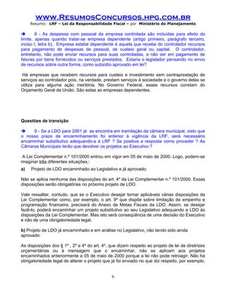 www.ResumosConcursos.hpg.com.br
     Resumo: LRF – Lei da Responsabilidade Fiscal – por Ministério do Planejamento

       8 - As despesas com pessoal da empresa controlada são incluídas para efeito do
limite, apenas quando tratar-se empresa dependente (artigo primeiro, parágrafo terceiro,
inciso I, letra b). Empresa estatal dependente é aquela que recebe do controlador recursos
para pagamento de despesas de pessoal, de custeio geral ou capital. O controlador,
entretanto, não pode enviar recursos para suas controladas, a não ser em pagamento de
faturas por bens fornecidos ou serviços prestados. Estaria o legislador pensando no envio
de recursos sobre outra forma, como subsídio aprovado em lei?

 Há empresas que recebem recursos para custeio e investimento sem contraprestação de
serviços ao controlador pois, na verdade, prestam serviços à sociedade e o governo delas se
utiliza para alguma ação meritória. No Governo Federal, esses recursos constam do
Orçamento Geral da União. São estas as empresas dependentes.

.



Questões de transição

    9 - Se a LDO para 2001 já se encontra em tramitação da câmara municipal, visto que
o nosso prazo de encaminhamento foi anterior à vigência da LRF, será necessário
encaminhar substitutivo adequando-a à LRF ? Se positiva a resposta como proceder ? As
Câmaras Municipais terão que devolver os projetos ao Executivo ?

 A Lei Complementar n.º 101/2000 entrou em vigor em 05 de maio de 2000. Logo, podem-se
imaginar três diferentes situações,:
a)   Projeto de LDO encaminhado ao Legislativo e já aprovado:

Não se aplica nenhuma das disposições do art. 4º da Lei Complementar n.º 101/2000. Essas
disposições serão obrigatórias no próximo projeto de LDO.

Vale ressaltar, contudo, que se o Executivo desejar tornar aplicáveis várias disposições da
Lei Complementar como, por exemplo, o art. 9º que dispõe sobre limitação de empenho e
programação financeira, precisará do Anexo de Metas Fiscais da LDO. Assim, se desejar
fazê-lo, poderá encaminhar um projeto substitutivo ao seu Legislativo adequando a LDO às
disposições da Lei Complementar. Mas isto será conseqüência de uma decisão do Executivo
e não de uma obrigatoriedade legal.

b) Projeto de LDO já encaminhado e em análise no Legislativo, não tendo sido ainda
aprovado:

As disposições dos § 1º , 2º e 4º do art. 4º, que dizem respeito ao projeto de lei de diretrizes
orçamentárias ou à mensagem que o encaminhar, não se aplicam aos projetos
encaminhados anteriormente a 05 de maio de 2000 porque a lei não pode retroagir. Não há
obrigatoriedade legal de alterar o projeto que já foi enviado no que diz respeito, por exemplo,


                                               6
 