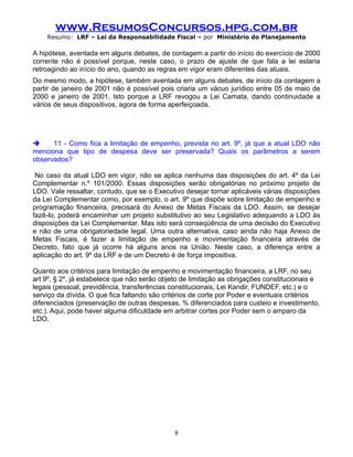 www.ResumosConcursos.hpg.com.br
    Resumo: LRF – Lei da Responsabilidade Fiscal – por Ministério do Planejamento

A hipótese, aventada em alguns debates, de contagem a partir do início do exercício de 2000
corrente não é possível porque, neste caso, o prazo de ajuste de que fala a lei estaria
retroagindo ao início do ano, quando as regras em vigor eram diferentes das atuais.
Do mesmo modo, a hipótese, também aventada em alguns debates, de início da contagem a
partir de janeiro de 2001 não é possível pois criaria um vácuo jurídico entre 05 de maio de
2000 e janeiro de 2001. Isto porque a LRF revogou a Lei Camata, dando continuidade a
vários de seus dispositivos, agora de forma aperfeiçoada.




     11 - Como fica a limitação de empenho, prevista no art. 9º, já que a atual LDO não
menciona que tipo de despesa deve ser preservada? Quais os parâmetros a serem
observados?

 No caso da atual LDO em vigor, não se aplica nenhuma das disposições do art. 4º da Lei
Complementar n.º 101/2000. Essas disposições serão obrigatórias no próximo projeto de
LDO. Vale ressaltar, contudo, que se o Executivo desejar tornar aplicáveis várias disposições
da Lei Complementar como, por exemplo, o art. 9º que dispõe sobre limitação de empenho e
programação financeira, precisará do Anexo de Metas Fiscais da LDO. Assim, se desejar
fazê-lo, poderá encaminhar um projeto substitutivo ao seu Legislativo adequando a LDO às
disposições da Lei Complementar. Mas isto será conseqüência de uma decisão do Executivo
e não de uma obrigatoriedade legal. Uma outra alternativa, caso ainda não haja Anexo de
Metas Fiscais, é fazer a limitação de empenho e movimentação financeira através de
Decreto, fato que já ocorre há alguns anos na União. Neste caso, a diferença entre a
aplicação do art. 9º da LRF e de um Decreto é de força impositiva.

Quanto aos critérios para limitação de empenho e movimentação financeira, a LRF, no seu
art 9º, § 2º, já estabelece que não serão objeto de limitação as obrigações constitucionais e
legais (pessoal, previdência, transferências constitucionais, Lei Kandir, FUNDEF, etc.) e o
serviço da dívida. O que fica faltando são critérios de corte por Poder e eventuais critérios
diferenciados (preservação de outras despesas, % diferenciados para custeio e investimento,
etc.). Aqui, pode haver alguma dificuldade em arbitrar cortes por Poder sem o amparo da
LDO.




                                              8
 