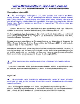 www.ResumosConcursos.hpg.com.br
    Resumo: LRF – Lei da Responsabilidade Fiscal – por Ministério do Planejamento

Elaboração da próxima LDO

       12 – Em relação à elaboração da LDO, como proceder com o cálculo das Metas
Fiscais e Riscos Fiscais ? Qual é a metodologia de resultado primário e nominal utilizada
pelo Governo Federal ? Que parâmetros econômicos devem serem utilizados para projeção
dos dados? Quando estarão disponíveis os modelos de anexos de metas fiscais, políticas
fiscais, riscos fiscais e outros que consideram-se necessários ? Há alguma regra que
podemos seguir ?

O Governo Federal não tem obrigatoriedade nem competência legal para determinar
modelos de anexos de metas fiscais e outros necessários à elaboração da LDO.

Contudo, apenas a título de exemplo, o Governo Federal está disponibilizando na Internet
(www. planejamento.gov.br) o seu Projeto de Lei de Diretrizes Orçamentárias para 2001,
incluindo os Anexos pertinentes.

Embora tenha sido encaminhado ao Congresso Nacional em data anterior à da sanção da
LRF, o Projeto de Lei de Diretrizes Orçamentárias da União para 2001, já está bastante
adequado à Lei de Responsabilidade Fiscal.

O Anexo de Metas Fiscais, parte integrante do Projeto, contém os parâmetros utilizados. A
metodologia deverá ser em breve disponibilizada no site, assim como eventuais alterações
no projeto, atualmente em tramitação no Congresso Nacional, quando essas alterações
forem consideradas relevantes do ponto de vista da adequação à LRF.



     13 - A quem procurar na área federal para obter orientações sobre a elaboração da
LDO ?

 Eventuais dúvidas sobre a LRF poderão ser encaminhadas através da central tira-dúvidas
do Ministério do Planejamento, Orçamento e Gestão (duvidas@planejamento.gov.br).

.

Orçamento

     14- Um projeto de lei orçamentária apresentado pelo prefeito à Câmara Municipal
pode sofrer um corte de 50% em todas as rubricas porque os vereadores entenderam estar
superdimensionado ?

 Sim, o Poder Legislativo sempre pode alterar o projeto de lei orçamentária que lhe é
enviado, desde que sejam respeitados os mandamentos impostos por Lei Complementares e
pela Constituição como, por exemplo, o limite para gastos mínimos com educação.




                                            9
 