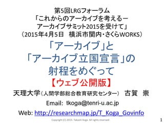「アーカイブ」と
「アーカイブ立国宣言」の
射程をめぐって
【ウェブ公開版】
第5回LRGフォーラム
「これからのアーカイブを考える－
アーカイブサミット2015を受けて」
（2015年4月5日 横浜市関内・さくらWORKS）
天理大学（人間学部総合教育研究センター） 古賀 崇
Email:
Web: http://researchmap.jp/T_Koga_Govinfo
Copyright (C) 2015- Takashi Koga. All rights reserved. 1
 