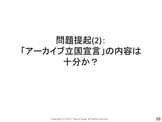 問題提起(2)：
「アーカイブ立国宣言」の内容は
十分か？
Copyright (C) 2015- Takashi Koga. All rights reserved. 10
 