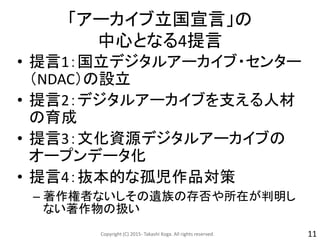 「アーカイブ立国宣言」の
中心となる4提言
• 提言1：国立デジタルアーカイブ・センター
（NDAC）の設立
• 提言2：デジタルアーカイブを支える人材
の育成
• 提言3：文化資源デジタルアーカイブの
オープンデータ化
• 提言4：抜本的な孤児作品対策
– 著作権者ないしその遺族の存否や所在が判明し
ない著作物の扱い
Copyright (C) 2015- Takashi Koga. All rights reserved. 11
 