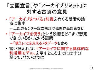 「立国宣言」や「アーカイブサミット」に
対する古賀の意見
• 「アーカイブをつくる」前提をめぐる段階の論
点に集中
– 上記のセンター設立構想や孤児作品対策など
• 「アーカイブを使う」という段階をどこまで想定
できているか、という疑問
– 「使う」ことを支えるメタデータを含め
• 言い換えれば、「アーカイブに関する具体的な
利活用モデル」を示すところまでには十分
至っていないのでは
Copyright (C) 2015- Takashi Koga. All rights reserved. 12
 