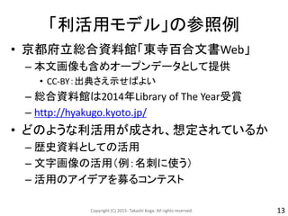 「利活用モデル」の参照例
• 京都府立総合資料館「東寺百合文書Web」
– 本文画像も含めオープンデータとして提供
• CC-BY：出典さえ示せばよい
– 総合資料館は2014年Library of The Year受賞
– http://hyakugo.kyoto.jp/
• どのような利活用が成され、想定されているか
– 歴史資料としての活用
– 文字画像の活用（例：名刺に使う）
– 活用のアイデアを募るコンテスト
Copyright (C) 2015- Takashi Koga. All rights reserved. 13
 