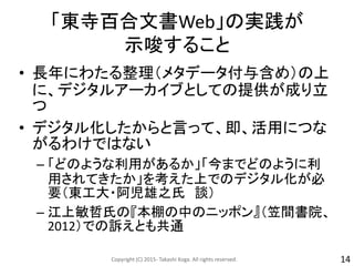 「東寺百合文書Web」の実践が
示唆すること
• 長年にわたる整理（メタデータ付与含め）の上
に、デジタルアーカイブとしての提供が成り立
つ
• デジタル化したからと言って、即、活用につな
がるわけではない
– 「どのような利用があるか」「今までどのように利
用されてきたか」を考えた上でのデジタル化が必
要（東工大・阿児雄之氏 談）
– 江上敏哲氏の『本棚の中のニッポン』（笠間書院、
2012）での訴えとも共通
Copyright (C) 2015- Takashi Koga. All rights reserved. 14
 