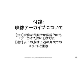 付論：
映像アーカイブについて
【注1】映像の領域では国際的にも
「アーカイブ」のことばで統一
【注2】以下の点は上述の九大での
スライドと重複
Copyright (C) 2015- Takashi Koga. All rights reserved. 15
 