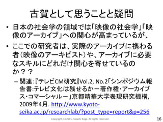 古賀として思うことと疑問
• 日本の社会学の領域では「映像の社会学」「映
像のアーカイブ」への関心が高まっているが、
• ここでの研究者は、実際のアーカイブに携わる
者（映像のアーキビスト）や、アーカイブに必要
なスキルにどれだけ関心を寄せているの
か？？
– 関連：『テレビCM研究』Vol.2, No.2「シンポジウム報
告書:テレビ文化は残せるか－著作権・アーカイブ
ス・コマーシャル－」京都精華大学表現研究機構,
2009年4月. http://www.kyoto-
seika.ac.jp/researchlab/?post_type=report&p=256
Copyright (C) 2015- Takashi Koga. All rights reserved. 16
 