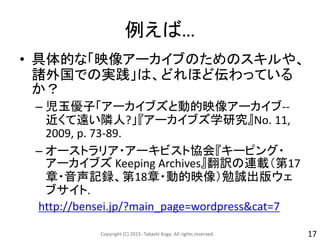 例えば…
• 具体的な「映像アーカイブのためのスキルや、
諸外国での実践」は、どれほど伝わっている
か？
– 児玉優子「アーカイブズと動的映像アーカイブ--
近くて遠い隣人?」『アーカイブズ学研究』No. 11,
2009, p. 73-89.
– オーストラリア・アーキビスト協会『キーピング・
アーカイブズ Keeping Archives』翻訳の連載（第17
章・音声記録、第18章・動的映像）勉誠出版ウェ
ブサイト.
http://bensei.jp/?main_page=wordpress&cat=7
Copyright (C) 2015- Takashi Koga. All rights reserved. 17
 