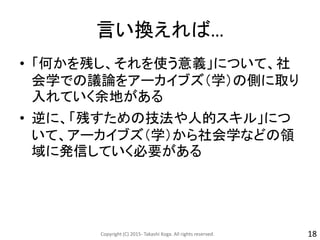 言い換えれば…
• 「何かを残し、それを使う意義」について、社
会学での議論をアーカイブズ（学）の側に取り
入れていく余地がある
• 逆に、「残すための技法や人的スキル」につ
いて、アーカイブズ（学）から社会学などの領
域に発信していく必要がある
Copyright (C) 2015- Takashi Koga. All rights reserved. 18
 