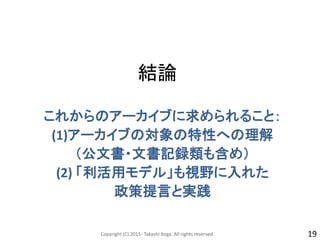 結論
これからのアーカイブに求められること：
(1)アーカイブの対象の特性への理解
（公文書・文書記録類も含め）
(2) 「利活用モデル」も視野に入れた
政策提言と実践
Copyright (C) 2015- Takashi Koga. All rights reserved. 19
 