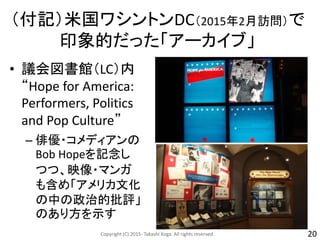 （付記）米国ワシントンDC（2015年2月訪問）で
印象的だった「アーカイブ」
Copyright (C) 2015- Takashi Koga. All rights reserved. 20
• 議会図書館（LC）内
“Hope for America:
Performers, Politics
and Pop Culture”
– 俳優・コメディアンの
Bob Hopeを記念し
つつ、映像・マンガ
も含め「アメリカ文化
の中の政治的批評」
のあり方を示す
 