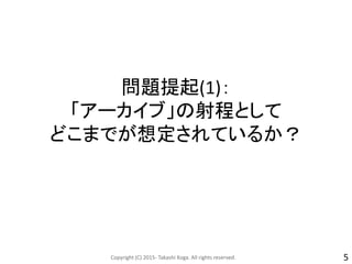 問題提起(1)：
「アーカイブ」の射程として
どこまでが想定されているか？
Copyright (C) 2015- Takashi Koga. All rights reserved. 5
 