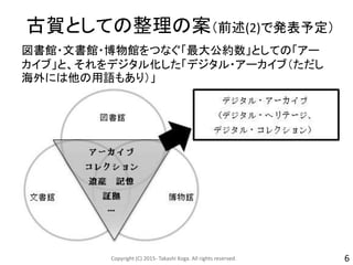 古賀としての整理の案（前述(2)で発表予定）
図書館・文書館・博物館をつなぐ「最大公約数」としての「アー
カイブ」と、それをデジタル化した「デジタル・アーカイブ（ただし
海外には他の用語もあり）」
Copyright (C) 2015- Takashi Koga. All rights reserved. 6
 
