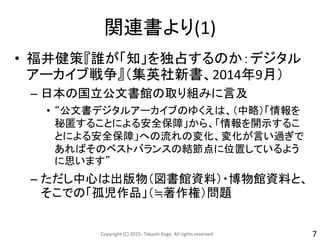 関連書より(1)
• 福井健策『誰が「知」を独占するのか：デジタル
アーカイブ戦争』（集英社新書、2014年9月）
– 日本の国立公文書館の取り組みに言及
• “公文書デジタルアーカイブのゆくえは、（中略）「情報を
秘匿することによる安全保障」から、「情報を開示するこ
とによる安全保障」への流れの変化、変化が言い過ぎで
あればそのベストバランスの結節点に位置しているよう
に思います”
– ただし中心は出版物（図書館資料）・博物館資料と、
そこでの「孤児作品」（≒著作権）問題
Copyright (C) 2015- Takashi Koga. All rights reserved. 7
 