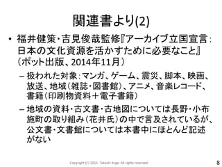 関連書より(2)
• 福井健策・吉見俊哉監修『アーカイブ立国宣言：
日本の文化資源を活かすために必要なこと』
（ポット出版、2014年11月）
– 扱われた対象：マンガ、ゲーム、震災、脚本、映画、
放送、地域（雑誌・図書館）、アニメ、音楽レコード、
書籍（印刷物資料＋電子書籍）
– 地域の資料・古文書・古地図については長野・小布
施町の取り組み（花井氏）の中で言及されているが、
公文書・文書館については本書中にほとんど記述
がない
Copyright (C) 2015- Takashi Koga. All rights reserved. 8
 