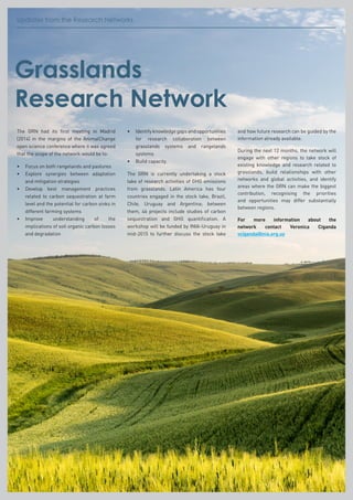 Updates from the Research NetworksUpdates from the Research Networks
Grasslands
Research Network
The GRN had its first meeting in Madrid
(2014) in the margins of the AnimalChange
open science conference where it was agreed
that the scope of the network would be to:
•	 Focus on both rangelands and pastures
•	Explore synergies between adaptation
and mitigation strategies
•	Develop best management practices
related to carbon sequestration at farm
level and the potential for carbon sinks in
different farming systems
•	Improve understanding of the
implications of soil organic carbon losses
and degradation
•	Identifyknowledgegapsandopportunities
for research collaboration between
grasslands systems and rangelands
systems
•	 Build capacity.
The GRN is currently undertaking a stock
take of research activities of GHG emissions
from grasslands. Latin America has four
countries engaged in the stock take, Brazil,
Chile, Uruguay and Argentina; between
them, 46 projects include studies of carbon
sequestration and GHG quantification. A
workshop will be funded by INIA-Uruguay in
mid-2015 to further discuss the stock take
and how future research can be guided by the
information already available.
During the next 12 months, the network will
engage with other regions to take stock of
existing knowledge and research related to
grasslands, build relationships with other
networks and global activities, and identify
areas where the GRN can make the biggest
contribution, recognising the priorities
and opportunities may differ substantially
between regions.
For more information about the
network contact Veronica Ciganda
vciganda@inia.org.uy
 