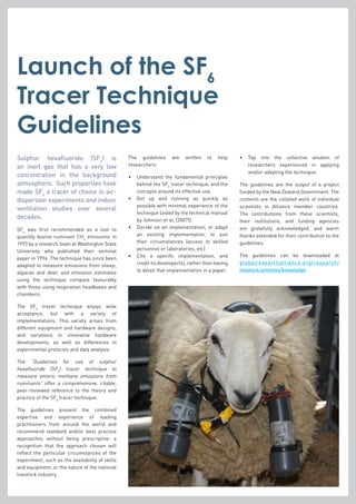 Launch of the SF6
Tracer Technique
Guidelines
Sulphur hexafluoride (SF6
) is
an inert gas that has a very low
concentration in the background
atmosphere. Such properties have
made SF6
a tracer of choice in air-
dispersion experiments and indoor
ventilation studies over several
decades.
SF6
was first recommended as a tool to
quantify bovine ruminant CH4
emissions in
1993 by a research team at Washington State
University, who published their seminal
paper in 1994. The technique has since been
adapted to measure emissions from sheep,
alpacas and deer, and emission estimates
using the technique compare favourably
with those using respiration headboxes and
chambers.
The SF6
tracer technique enjoys wide
acceptance, but with a variety of
implementations. This variety arises from
different equipment and hardware designs,
and variations in innovative hardware
developments, as well as differences in
experimental protocols and data analysis.
The “Guidelines for use of sulphur
hexafluoride (SF6
) tracer technique to
measure enteric methane emissions from
ruminants” offer a comprehensive, citable,
peer-reviewed reference to the theory and
practice of the SF6
tracer technique.
The guidelines present the combined
expertise and experience of leading
practitioners from around the world and
recommend standard and/or best practice
approaches without being prescriptive: a
recognition that the approach chosen will
reflect the particular circumstances of the
experiment, such as the availability of skills
and equipment, or the nature of the national
livestock industry.
The guidelines are written to help
researchers:
•	Understand the fundamental principles
behind the SF6
tracer technique, and the
concepts around its effective use.
•	Get up and running as quickly as
possible with minimal experience of the
technique (aided by the technical manual
by Johnson et al. (2007)).
•	Decide on an implementation, or adapt
an existing implementation, to suit
their circumstances (access to skilled
personnel or laboratories, etc)
•	Cite a specific implementation, and
credit its developer(s), rather than having
to detail that implementation in a paper.
•	Tap into the collective wisdom of
researchers experienced in applying
and/or adapting the technique.
The guidelines are the output of a project
funded by the New Zealand Government. The
contents are the collated work of individual
scientists in Alliance member countries.
The contributions from these scientists,
their institutions, and funding agencies
are gratefully acknowledged, and warm
thanks extended for their contribution to the
guidelines.
The guidelines can be downloaded at
globalresearchalliance.org/research/
livestock/activities/knowledge
 