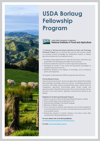 USDA Borlaug
Fellowship
Program
The Norman E. Borlaug International Agricultural Science and Technology
Fellowship Program aims to promote food security and economic growth
by increasing scientific knowledge and collaborative research to improve
agricultural productivity. It accomplishes this by:
•	Providing training opportunities for early and mid-career researchers and
policymakers from developing and middle-income countries;
•	 Fostering collaborative research to improve agricultural productivity;
•	Facilitating the transfer of new science and agricultural technologies to
strengthen agricultural practices
•	Addressing obstacles to the adoption of technology, such as ineffectual
policies and regulations.
The program is administered by USDA’s Foreign Agricultural Service.
Priority Research Areas
Areas of training and research can be in any agriculture-related field including
plant pathology, entomology, veterinary sciences, microbiology, agricultural
economics, food safety, sanitary and phytosanitary topics, natural resources
management, agricultural biotechnology, global climate change, and
agricultural policy. Allowable training topics vary by country and year and can
be found in the country-specific application announcements posted on the
website.
Eligibility for the Borlaug Fellowship Program:
•	 Citizens of country in which the Borlaug Fellowship Program is offered
•	 Early to middle stage of their professional career
•	 Good working knowledge of the English language
•	 Minimum of a Master’s degree
•	Two or more years of practical work experience and currently employed in
an university, government, non-profit, or private agricultural research entity
in the recipient country.
•	Demonstrate intention to continue working in the home country after
completing their Borlaug fellowship in the U.S
For more details refer to the Borlaug Website:
fas.usda.gov/programs/borlaug-fellowship-program
Or email: Susan.Sadocha@fas.usda.gov
 
