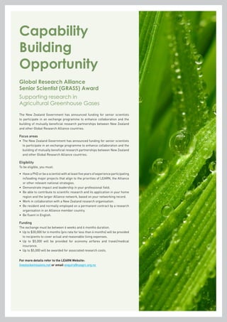 The New Zealand Government has announced funding for senior scientists
to participate in an exchange programme to enhance collaboration and the
building of mutually beneficial research partnerships between New Zealand
and other Global Research Alliance countries.
Focus areas
•	 The New Zealand Government has announced funding for senior scientists
to participate in an exchange programme to enhance collaboration and the
building of mutually beneficial research partnerships between New Zealand
and other Global Research Alliance countries.
Eligibility
To be eligible, you must:
•	Have a PhD or be a scientist with at least five years of experience participating
in/leading major projects that align to the priorities of LEARN, the Alliance
or other relevant national strategies.
•	 Demonstrate impact and leadership in your professional field.
•	Be able to contribute to scientific research and its application in your home
region and the larger Alliance network, based on your networking record.
•	 Work in collaboration with a New Zealand research organisation.
•	Be resident and normally employed on a permanent contract by a research
organisation in an Alliance member country.
•	 Be fluent in English.
Funding
The exchange must be between 6 weeks and 6 months duration.
•	 Up to $30,000 for 6 months (pro rata for less than 6 months) will be provided
to recipients to cover actual and reasonable living expenses.
•	 Up to $5,000 will be provided for economy airfares and travel/medical
insurance.
•	 Up to $5,000 will be awarded for associated research costs.
For more details refer to the LEARN Website:
livestockemissions.net or email enquiry@nzagrc.org.nz
Capability
Building
Opportunity
Global Research Alliance
Senior Scientist (GRASS) Award
Supporting research in
Agricultural Greenhouse Gases
 