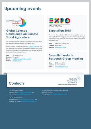 Contacts
Co-chairs of the LRG are:
Martin Scholten martin.scholten@wur.nl and
Harry Clark harry.clark@nzagrc.org.nz
LRG co-chair team are:
Andy Reisinger andy.reisinger@nzagrc.org.nz and
Henk van der Mheen henk.vandermheen@wur.nl
For information or to provide an article for the
newsletter contact:
Victoria Hatton victoria.hatton@nzagrc.org.nz
Global Science
Conference on Climate
Smart Agriculture
The3rdGlobalScienceConferenceonClimateSmartAgriculture
will be held in Montpellier on 16 to 18 March 2015.
Please visit the conference website at csa2015.cirad.fr to find
out additional and regularly up-dated information, such as the
conference program and invited/confirmed keynote speakers,
conference venue and much more!
Date: 	 16-18 March 2015
Location: 	Montpellier
Email: 	 csa2015.montpellier@agropolis.fr
Website:	 csa2015.cirad.fr
Upcoming events
Expo Milan 2015
The theme chosen for the 2015 Milan Universal Exposition is
“Feeding the Planet, Energy for Life”. This embraces technology,
innovation, culture, traditions and creativity and how they relate
to food and diet.
Date: 	 1 May to 31 October 2015
Location: 	 Milan, Italy
Website:	 www.expo2015.org
Seventh Livestock
Research Group meeting
Date: 	 23-24 June 2015
Location: 	 Lodi (near Milan)
Email:	 enquiry@nzagrc.org.nz
 