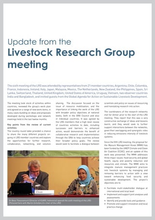 The meeting took stock of activities within
countries, reviewed the group’s work plan
and agreed on a range of new work items, in
many cases building on ideas and proposals
developed during workshops and network
meetings held in the last twelve months.
Key points from the review of current
activities:
The country round table provided a chance
to share the many different projects on-
going in LRG member countries and explore
the opportunities for further research,
collaboration, networking, and solution
sharing. The discussion focused on the
issue of resource mobilisation, and the
importance of linking the work of the LRG
with broader policy objectives at national
levels, both in the GRA Council and also
in individual countries. It was agreed by
the LRG members that a high level review
of countries activities to date, including
successes and barriers to enhanced
action, would demonstrate the benefit of
collaborative research and implementation
through the GRA to help countries achieve
their broader policy goals. The review
would seek to facilitate a dialogue between
scientists and policy on issues of resourcing
and translating research into action.
The coordinators of the research networks
met for dinner prior to the start of the LRG
meeting. They report that this was a very
constructive exchange of ideas and lessons
learnt, and they would seek to further
support interactions between the networks,
given their overlapping and synergistic roles
in reducing emissions intensity of livestock
systems.
Since the fifth LRG meeting, the proposal for
the Manure Management Kiosk (MMK) has
been funded by the UNEP Climate and Clean
Air Coalition (CCAC), and an update of this
work was presented. The MMK addresses
three major issues: food security and global
health, equity and poverty reduction and
resources and climate. The MMK aims to
integrate manure management practices
into livestock systems by managing and
removing barriers to action with a view
toward enhancing food security and
sustainable development. The project’s
objectives are to:
•	Facilitate multi-stakeholder dialogue at
international and local level
•	Implement and support joint analyses and
assessments
•	 Identify and provide tools and guidance
•	Promote and support innovation and local
practice change
Dr Bess Tiessnamurti (Director of ICARD, Indonesia) opened the sixth meeting of the LRG.
(Pictured here with Martin Scholten,Co-chair of the LRG)
ThesixthmeetingoftheLRGwasattendedbyrepresentativesfrom21membercountries,Argentina,Chile,Colombia,
France, Indonesia, Ireland, Italy, Japan, Malaysia, Mexico, The Netherlands, New Zealand, the Philippines, Spain, Sri
Lanka, Switzerland, Thailand, United Kingdom, United States of America, Uruguay, Vietnam, two observer countries
India and Bangladesh, and invited guests from the Global Agenda for Action on Sustainable Livestock Development.
Livestock Research Group
meeting
Update from the
 
