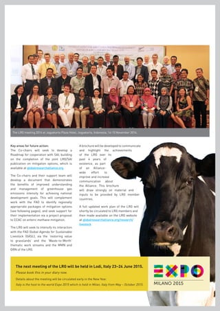 The LRG meeting 2014 at Jogyakarta Plaza Hotel, Jogyakarta, Indonesia, 14-15 November 2014.
The next meeting of the LRG will be held in Lodi, Italy 23–24 June 2015.
Please book this in your diary now.
Key areas for future action:
The Co-chairs will seek to develop a
Roadmap for cooperation with SAI, building
on the completion of the joint LRG/SAI
publication on mitigation options, which is
available at globalresearchalliance.org.
The Co-chairs and their support team will
develop a document that demonstrates
the benefits of improved understanding
and management of greenhouse gas
emissions intensity for achieving national
development goals. This will complement
work with the FAO to identify regionally
appropriate packages of mitigation options
(see following pages), and seek support for
their implementation via a project proposal
to CCAC on enteric methane mitigation.
The LRG will seek to intensify its interaction
with the FAO Global Agenda for Sustainable
Livestock (GASL), via the ‘restoring value
to grasslands’ and the ‘Waste-to-Worth’
thematic work streams and the MMN and
GRN of the LRG.
Details about the meeting will be circulated early in the New Year.
Italy is the host to the world Expo 2015 which is held in Milan, Italy from May – October 2015.
A brochure will be developed to communicate
and highlight the achievements
of the LRG over its
past 4 years of
existence, as part
of an Alliance-
wide effort to
improve and increase
communication about
the Alliance. This brochure
will draw strongly on material and
inputs to be provided by LRG member
countries.
A full updated work plan of the LRG will
shortly be circulated to LRG members and
then made available on the LRG website
at globalresearchalliance.org/research/
livestock
 
