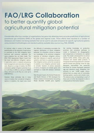 FAO/LRG Collaboration
to better quantify global
agricultural mitigation potential
In contrast, when it comes to the better
quantification of the potential of agriculture
to contribute to the GHG mitigation (both
technical and economic potential), the
same progress has not been made. The
IPCC Fifth Assessment Report found that
the most cost-effective mitigation options
in agriculture were in cropland and grazing
land management and restoration of organic
soils. Based on a range of studies, the IPCC
estimated a global mitigation potential of up
to 1.6 Gt CO2
e in 2030 at a cost up to US$20/
tCO2
e, and up to 4.6 Gt CO2
e at a cost up to
US$100/tCO2
e.
However, these estimates rely in many
cases on studies that considered mitigation
options in isolation; the report also noted
the difficulty of estimating accurately the
regional distribution of future mitigation
potential. It is therefore critical to improve
our knowledge of the technical mitigation
potential of individual mitigation actions,
and their relevance to specific agricultural
systems; and there is a growing realisation
that mitigation actions cannot be considered
in isolation; true mitigation potential needs
to consider ‘baskets’ of actions assessed
in terms of impacts on multiple gases and
synergies or trade-offs between individual
actions.
Over the past 3 years, the Animal Production
and Health Division of FAO developed the
Global Livestock Environmental Accounting
Model (GLEAM). GLEAM pulls together
the existing knowledge on production
practices and emissions pathways to
create a framework for disaggregation
and comparisons of emissions on a global
scale. The model is developed for six animal
species (cattle, buffalo, sheep, goats, pigs,
chickens) and related edible products. It
recognizestwofarmingsystemsforruminant
species (mixed and grazing), three for pigs
(backyard, intermediate and industrial)
and three for chicken (backyard, industrial
egg and industrial meat). Altogether, this
amounts to over 14,000 supply chains,
defined here as unique sets of commodity,
farming system, country and climatic zone.
The physical area corresponding to each of
these sets is further decomposed in cells in
a Geographical Information System.
Considerable effort by a number of organisations has gone into obtaining more accurate predictions of agricultural
greenhouse gas emissions (GHG) at the global and regional scale. These efforts have resulted in a number of
databases and models now being available that can be used to calculate emissions for specific agricultural systems
using standard methodologies and standard publicly available data sources (e.g. FAO, EDGAR).
 