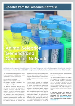 Animal Selection
Genetics and
Genomics Network
AtthelatestmeetingoftheLivestockResearchGroupinYogyakarta,Indonesia,theprogressoftheAnimalSelection,
Genetics and Genomics Network (ASGGN) was presented by Yvette de Haas, the current convenor of the network.
The main aim of ASGGN is to provide a forum
to foster discussion and debates to reach
agreement on a variety of topics, like:
(1)	 The methane phenotype,
(2)	 An international database, and
(3)	Synergies between adaptation and
mitigation strategies.
The Methane Phenotype Working Group
searched the literature for definitions of
methane emissions, published existing
variations in methane emissions between
animals, but also during a day or lactation,
the relations to feed intake, methods for
methane measurements, and the potential
change in methane emission by genetic and
genomic selection. The conclusions were
that methane emissions are heritable, and
that emissions can be measured with many
different systems, but they have different
strengths and requirements. The outcomes
will be published in a literature review in
“Animal”.
The International Database Working Group
has joined with the International Committee
for Animal Recording (ICAR) and set the
structure for data that needs to be collected
in order to perform international analyses
and meta-analyses. Important data included
data on the animal identity plus pedigree,
animal information (e.g., date of birth,
species, herd, sex etc.), the measured trait
(e.g., description, unit etc.), measuring
information (e.g., method, date, frequency
etc.), and related traits (e.g., live weight,
time fed etc.). The next step is to actually fill
the international database with some data
and perform analyses.
The Adaptation Working Group will work on
a white paper addressing questions related
to the livestock systems in developing
countries, low quality diets, heat stress,
disease resistance, parasitism, resilience
etc. The results will be presented at the next
ASGGN meeting at the GGAA conference to
be held in Melbourne, Australia, in February
2016.
If you want to learn more about the
network, participate in the debates or
contribute with data, please contact
Yvette de Haas Yvette.deHaas@wur.nl.
More information can also be found at
www.asggn.org
Updates from the Research Networks
 