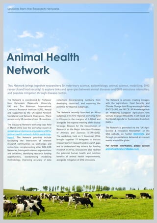 Updates from the Research NetworksUpdates from the Research Networks
Animal Health
Network
This Network brings together researchers (in veterinary science, epidemiology, animal science, modelling, GHG
research and food security) to explore links and synergies between animal diseases and GHG emissions intensities,
and possible mitigation through disease control.
The Network is coordinated by Professor
Ilias Kyriazakis (Newcastle University,
UK) and Tim Robinson (International
Livestock Research Institute (ILRI), Kenya)
and supported by the UK-based Network
Secretariat and Network Champions. There
are currently 58 members from 18 countries.
The inaugural Network workshop was held
in March 2014 (see the workshop report at
globalresearchalliance.org/updates/2014/
animal-health-network-dublin-workshop-
report). The Network priorities include
facilitating the interaction of relevant
research communities via workshops and
online fora, complementing other GRA LRG
Networks,linkingwithrelevantorganisations
and initiatives, identifying research funding
opportunities, standardising modelling
methodology, improving accuracy of data
collections (incorporating numbers from
developing countries), and exploring the
potential for regional subgroups.
The Network recently launched an Africa
subgroup at its first regional workshop held
in Ethiopia in the margins of ILRI@40 and
alongside the regional meeting of the Global
Strategic Alliance for the Coordination of
Research on the Major Infectious Diseases
of Animals and Zoonosis (STAR-IDAZ).
The workshop, held on 5 November 2014,
brought together 19 delegates to discuss
relevant current research and research gaps
and to understand key drivers for funding
research in Africa. Discussions also covered
the potential human health and nutrition
benefits of animal health improvements,
alongside mitigation of GHG emissions.
The Network is actively creating linkages
with the Agriculture, Food Security and
Climate Change Joint Programming Initiative
(FACCE-JPI), the FACCE-JPI Knowledge Hub
on Modelling European Agriculture with
Climate Change (MACSUR), STAR-IDAZ and
the Global Agenda for Sustainable Livestock
(GASL).
The Network is promoted via the ‘UK Agri-
Science  Innovation Newsletter’, on the
GRA website, on Twitter @AHGHGN, and
through presentations delivered at relevant
events around the globe.
For further information, please contact
animalhealthnetwork@adas.co.uk
 