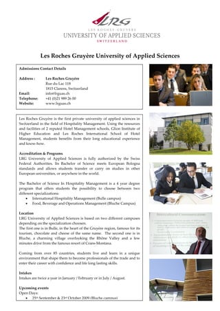 Les Roches Gruyère University of Applied Sciences

Admissions Contact Details

Address :       Les Roches Gruyère
                Rue du Lac 118
                1815 Clarens, Switzerland
Email:          info@lrguas.ch
Telephone:      +41 (0)21 989 26 00
Website:        www.lrguas.ch



Les Roches Gruyère is the first private university of applied sciences in
Switzerland in the field of Hospitality Management. Using the resources
and facilities of 2 reputed Hotel Management schools, Glion Institute of
Higher Education and Les Roches International School of Hotel
Management, students benefits from their long educational experience
and know-how.

Accreditation & Programs
LRG University of Applied Sciences is fully authorized by the Swiss
Federal Authorities. Its Bachelor of Science meets European Bologna
standards and allows students transfer or carry on studies in other
European universities, or anywhere in the world.

The Bachelor of Science In Hospitality Management is a 4 year degree
program that offers students the possibility to choose between two
different specializations:
    • International Hospitality Management (Bulle campus)
    • Food, Beverage and Operations Management (Bluche Campus)

Location
LRG University of Applied Sciences is based on two different campuses
depending on the specialization choosen.
The first one is in Bulle, in the heart of the Gruyère region, famous for its
tourism, chocolate and cheese of the same name. The second one is in
Bluche, a charming village overlooking the Rhône Valley and a few
minutes drive from the famous resort of Crans-Montana.

Coming from over 85 countries, students live and learn in a unique
environment that shape them to become professionals of the trade and to
enter their career with confidence and life long lasting skills.

Intakes
Intakes are twice a year in January / February or in July / August.

Upcoming events
Open Days:
   • 25th September & 23rd October 2009 (Bluche campus)
 