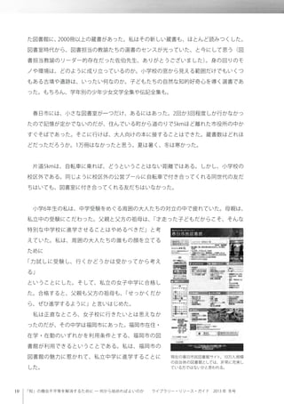 「知」の機会不平等を解消するために ─ 何から始めればよいのか  ライブラリー・リソース・ガイド 2013 年 冬号
た図書館に、2000冊以上の蔵書があった。私はその新しい蔵書も、ほとんど読みつくした。
図書室時代から、図書担当の教諭たちの選書のセンスが光っていた、と今にして思う（図
書担当教諭のリーダー的存在だった佐伯先生、ありがとうございました）。身の回りのモ
ノや環境は、どのように成り立っているのか。小学校の窓から見える範囲だけでもいくつ
もある古墳や遺跡は、いったい何なのか。子どもたちの自然な知的好奇心を導く選書であ
った。もちろん、学年別の少年少女文学全集や伝記全集も。
 春日市には、小さな図書室が一つだけ、あるにはあった。2回か3回程度しか行かなかっ
たので記憶が定かでないのだが、住んでいる町から道のりで5kmほど離れた市役所の中か
すぐそばであった。そこに行けば、大人向けの本に接することはできた。蔵書数はどれほ
どだっただろうか。1万冊はなかったと思う。夏は暑く、冬は寒かった。
 片道5kmは、自転車に乗れば、どうということはない距離ではある。しかし、小学校の
校区外である。同じように校区外の公営プールに自転車で付き合ってくれる同世代の友だ
ちはいても、図書室に付き合ってくれる友だちはいなかった。
 小学6年生の私は、中学受験をめぐる周囲の大人たちの対立の中で疲れていた。母親は、
私立中の受験にこだわった。父親と父方の祖母は、「才走った子どもだからこそ、そんな
特別な中学校に進学させることはやめるべきだ」と考
えていた。私は、周囲の大人たちの誰もの顔を立てる
ために
「力試しに受験し、行くかどうかは受かってから考え
る」
ということにした。そして、私立の女子中学に合格し
た。合格すると、父親も父方の祖母も、「せっかくだか
ら、ぜひ進学するように」と言いはじめた。
 私は正直なところ、女子校に行きたいとは思えなか
ったのだが、その中学は福岡市にあった。福岡市在住・
在学・在勤のいずれかを利用条件とする、福岡市の図
書館が利用できるということである。私は、福岡市の
図書館の魅力に惹かれて、私立中学に進学することに
した。
現在の春日市民図書館サイト。10万人規模
の自治体の図書館としては、非常に充実し
ている方ではないかと思われる。
 