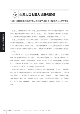 図書館システムの現在  ライブ ラ リ ー ・ リ ソ ー ス ・ ガ イ ド   2 0 1 3 年 冬号
自
治
体
構
造
に
よ
る
導
入
状
況
Case
25 生産人口と導入状況の関係
15歳∼64歳未満人口の少ない自治体で、富士通とNECのシェアが突出
 生産人口と図書館システムの導入状況の関係は、ベンダー別では表38、パッ
ケージ別では表39のとおりである。生産人口とは、15歳∼64歳の人口と定義す
る。生産人口の定義と数値は2010年（平成22年）国勢調査に準拠している。
 生産人口の割合が「上位10%自治体」となるのは、各市町村の人口に占める
15歳∼64歳未満人口の割合が、66.4%から73.6%となる127の自治体である。
「下位10%自治体」となるのは、15歳∼64歳未満人口の占める割合が38.5%か
ら55.3%となる128の自治体である。対象とする館種は、公共図書館に限定し
ている。
 ベンダー別では、「上位10％自治体」「下位10％自治体」ともに、上位2社を
NECと富士通が占めている。特に、下位10%の自治体では、富士通（41.4%）と
NEC（32.0%）の2社で70%を超え、突出している。「下位10％自治体」の第3位
には、北海道に本社を置くソフテック（7.0%）、第5位には、群馬県に本社を置
くシステムインナカゴミ（3.1%）が入っている。
 パッケージ別では、「上位10％自治体」「下位10％自治体」ともに、上位5社
のなかに富士通とNECが3∼4パッケージを占めている。それ以外では、「上位10
％自治体」で、第3位にサンデータセンターのCLIS/400（11.0%）、第4位に京セ
ラ丸善のELCIELO V2（10.2%）となっている。「下位10％自治体」では、第4位
にソフテックのLibFinder（7.0%）と日立のLOOKS21/P(OPP)（7.0%）となって
いる。
 