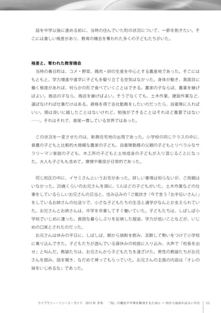 ライブラリー・リソース・ガイド 2013 年 冬号  「知」の機会不平等を解消するために ─ 何から始めればよいのか
 話を中学以後に進める前に、当時の住んでいた町の状況について、一節を割きたい。そ
こには激しい格差があり、教育の機会を奪われた多くの子どもたちがいた。
格差と、奪われた教育機会
 当時の春日町は、コメ・野菜、鶏肉・卵の生産を中心とする農産地であった。そこには
もともと、学力増進や進学に子どもを駆り立てる空気はなかった。身体が動き、真面目に
働く態度があれば、何らかの形で食べていくことはできる。農家の子ならば、農業を継げ
ばよい。商店の子なら、商店を継げばよい。そうでなくても、土木作業、建設作業など、
選ばなければ仕事だけはある。資格を得て会社勤務をしたいのだったら、自衛隊に入れば
いい。頭は良いに越したことはないけれど、勉強ができることはそれほど重要ではない
……。それはそれで、首尾一貫している世界ではあった。
 この状況を一変させたのは、新興住宅地の出現であった。小学校の同じクラスの中に、
貧農の子どもと比較的大規模な農家の子ども、自衛隊勤務の父親の子どもとリベラルなサ
ラリーマン家庭の子ども、木工所の子どもと土地成金の子どもが入り混じることになっ
た。大人も子どもも含めて、摩擦や衝突が日常的であった。
 同じ校区の中に、イサミさんというお宅があった。詳しい事情は知らないが、ご両親は
いなかった。20歳くらいのお兄さんを頭に、5人ほどの子どもがいた。土木作業などの仕
事をしているらしいお兄さんの日当と、住み込みの「ご飯炊き（今で言う「お手伝いさん）」
をしているお姉さんの仕送りで、小さな子どもたちの生活と通学がなんとか支えられてい
た。お兄さんとお姉さんは、中学を卒業してすぐ働いていた。子どもたちは、しばしば小
学校でいじめに遭った。貧困な暮らしぶりを反映した服装、学力が低いことなどが、いじ
めの口実とされたのだった。
 お兄さんは休みの平日に、しばしば、朝から焼酎を飲み、泥酔して勢いをつけて小学校
に乗り込んできた。子どもたちが遊んでいる昼休みの校庭に入り込み、大声で「校長を出
せ」と叫んだ。教諭たちは、お兄さんから子どもたちを遠ざけた。男性の教諭たちがお兄
さんを囲み、話を聞き、なだめて帰ってもらっていた。お兄さんの主張の内容は「オレの
妹をいじめるな」であった。
 