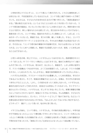 「知」の機会不平等を解消するために ─ 何から始めればよいのか  ライブラリー・リソース・ガイド 2013 年 冬号
 小学校の同じクラスにずっと、コンドウ君という男の子がいた。こちらも事情を詳しく
は知らないが、不安定就労をしているお父さんが、コンドウ君と3歳下の妹を一人で育て
ていた。お父さんは、子どもたちの生存を支えるだけで精一杯だった。「清潔な服装をさ
せる」「夏は毎日入浴させる」というようなことにはまったく手が回っていなかった。コ
ンドウ君兄妹の服装は、だいたい3ヶ月に1回くらいしか変わらなかった。季節の変わり目
ごとに1回だけ、新しい服を与えられる感じだった。見た目がみすぼらしいだけではなく、
異臭を放っていた。コンドウ君は、服装のみすぼらしさと異臭によって、しばしば、いじ
めのターゲットになった。教諭たちは、見つけ次第、厳しく叱責した。すると、コンドウ
君の妹が学校の外でターゲットとなるのであった。それもまた教諭たちは見逃さなかった
が、その次には、「コンドウ君の妹の筆箱の中の鉛筆の芯が、外からは見えないように折
られる」といういじめへと発展した。教諭たちは容認しなかったが、結局、いじめを止め
ることはできなかった。
 小学3∼4年生の時、同じクラスに、ハナダさんという女の子がいた。西原理恵子のコミ
ック『ぼくんち』や『パーマネント野ばら』に出てきそうな、極めて大衆的なウドン屋さ
んの子であった。ハナダさんは、控えめで、おとなしく、真面目で、しかし非常に低学力
で、テストの成績はいつも0点や10点、よくて20点程度だった。しばしば、テストの成績
をネタに、いじめられていた。もしかすると、軽度の知的障害を伴っていたかもしれない。
 ハナダさんの状況を、クラスメートの女子たちは憂慮した。いじめの原因は、学力だけ
であるように見えた。そこで、勉強会を開催することにした。会場は、それぞれの家を回
り持ちにすることとした。しかし、この試みはまったく成功しなかった。ハナダさんは、
最初の2回だけはやって来たのだが、3回目からは参加してくれなかった。そこでウドン
屋さんに行ってみると、ハナダさんは、忙しそうに手伝いをしていた。家業の貴重な労働
力として当てにされているので、勉強どころでないのである。そんな問題が、子どもたち
に解決できるわけはない。だいたい、クラスメートどうしで「助けてあげる」などという
失敬な試みが成功するわけはないのである。「なんとかしなくてはいけない気がするけど、
どうやって？ 誰が？」という思いが、私の中に苦く残った。
 
 イサミさんの妹も、コンドウ君も、ハナダさんも、その後の消息は聞かない。中学の途
中で不登校になったらしいという噂を聞いてそれっきりであったり、シンナーの売人にな
ったという噂を聞いたのが最後であったり、ご両親が土地を売って転居した後の連絡先が
不明のままであったりだ。「高校に行った」「立派な大人になった」という話は聞いていない。
 