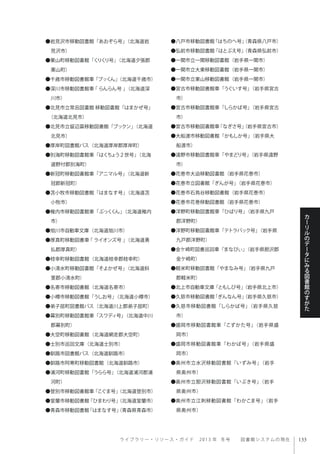 ラ イ ブ ラ リ ー ・ リ ソ ー ス ・ ガ イ ド  2013 年 冬号  図書館システムの現在
カ
ー
リ
ル
の
デ
ー
タ
に
み
る
図
書
館
の
す
が
た
●岩見沢市移動図書館「あおぞら号」（北海道岩
見沢市）
●栗山町移動図書館「くりくり号」（北海道夕張郡
栗山町）
●千歳市移動図書館車「ブッくん」（北海道千歳市）
●深川市移動図書館車 ｢ らんらん号 ｣（北海道深
川市）
●北見市立常呂図書館 移動図書館「はまかぜ号」
（北海道北見市）
●北見市立留辺蘂移動図書館「ブックン」（北海道
北見市）
●厚岸町図書館バス（北海道厚岸郡厚岸町）
●別海町移動図書館車「はくちょう２世号」（北海
道野付郡別海町）
●新冠町移動図書館車「アニマル号」（北海道新
冠郡新冠町）
●苫小牧市移動図書館「はまなす号」（北海道苫
小牧市）
●稚内市移動図書館車「ぶっくくん」（北海道稚内
市）
●旭川市自動車文庫（北海道旭川市）
●厚真町移動図書車 ｢ ライオンズ号 ｣（北海道勇
払郡厚真町）
●枝幸町移動図書館（北海道枝幸郡枝幸町）
●小清水町移動図書館「そよかぜ号」（北海道斜
里郡小清水町）
●名寄市移動図書館（北海道名寄市）
●小樽市移動図書館「うしお号」（北海道小樽市）
●弟子屈町図書館バス（北海道川上郡弟子屈町）
●幕別町移動図書館車「スワディ号」（北海道中川
郡幕別町）
●大空町移動図書館（北海道網走郡大空町）
●士別市巡回文庫（北海道士別市）
●釧路市図書館バス（北海道釧路市）
●釧路市阿寒町移動図書館（北海道釧路市）
●浦河町移動図書館「うらら号」（北海道浦河郡浦
河町）
●登別市移動図書館車「こぐま号」（北海道登別市）
●室蘭市移動図書館「ひまわり号」（北海道室蘭市）
●青森市移動図書館「はまなす号」（青森県青森市）
●八戸市移動図書館「はちのへ号」（青森県八戸市）
●弘前市移動図書館「はとぶえ号」（青森県弘前市）
●一関市立一関移動図書館（岩手県一関市）
●一関市立大東移動図書館（岩手県一関市）
●一関市立東山移動図書館（岩手県一関市）
●宮古市移動図書館車「うぐいす号」（岩手県宮古
市）
●宮古市移動図書館車「しらかば号」（岩手県宮古
市）
●宮古市移動図書館車「なぎさ号」（岩手県宮古市）
●大船渡市移動図書館「かもしか号」（岩手県大
船渡市）
●遠野市移動図書館車「やまどり号」（岩手県遠野
市）
●花巻市大迫移動図書館（岩手県花巻市）
●花巻市立図書館「ぎんが号」（岩手県花巻市）
●花巻市石鳥谷移動図書館（岩手県花巻市）
●花巻市花巻移動図書館（岩手県花巻市）
●洋野町移動図書館車「ひばり号」（岩手県九戸
郡洋野町）
●洋野町移動図書館車「テトラパック号」（岩手県
九戸郡洋野町）
●金ケ崎町図書巡回車「まなびぃ」（岩手県胆沢郡
金ケ崎町）
●軽米町移動図書館「やまなみ号」（岩手県九戸
郡軽米町）
●北上市自動車文庫「ともしび号」（岩手県北上市）
●久慈市移動図書館「ぎんなん号」（岩手県久慈市）
●久慈市移動図書館「しらかば号」（岩手県久慈
市）
●盛岡市移動図書館車「こずかた号」（岩手県盛
岡市）
●盛岡市移動図書館車「わかば号」（岩手県盛
岡市）
●奥州市立水沢移動図書館「いずみ号」（岩手
県奥州市）
●奥州市立胆沢移動図書館「いぶき号」（岩手
県奥州市）
●奥州市立江刺移動図書館「わかこま号」（岩手
県奥州市）
 