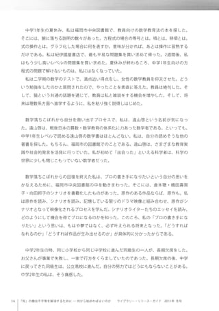 「知」の機会不平等を解消するために ─ 何から始めればよいのか  ライブラリー・リソース・ガイド 2013 年 冬号
 中学1年生の夏休み、私は福岡市中央図書館で、教員向けの数学教育法の本を探した。
そこには、腑に落ちる説明の数々があった。方程式の場合の等号とは。項とは。移項とは。
式の操作とは。グラフ化した場合に何を表すか。意味が分かれば、あとは操作に習熟する
だけである。私は紀伊國屋書店で、最も平易な問題集を買い求めて帰った。2週間後、私
はもう少し高いレベルの問題集を買い求めた。夏休みが終わるころ、中学1年生向けの方
程式の問題で解けないものは、私にはなくなっていた。
 私は二学期の数学のテストで、満点近い得点をし、女性の数学教員を仰天させた。どう
いう勉強をしたのかと質問されたので、やったことを素直に答えた。教員は絶句した。そ
して、猫という共通の話題を通じて、教員は私と雑談をする機会を増やした。そして、将
来は理数系方面へ進学するように、私を粘り強く説得しはじめた。
 数学落ちこぼれから自分を救い出すプロセスで、私は、遠山啓という名前が気になっ
た。遠山啓は、戦後日本の算数・数学教育の体系化に力あった数学者である。といっても、
中学1年生レベルで読める遠山啓の数学書はほとんどない。私は、自分の読めそうな他の
著書を探した。もちろん、福岡市の図書館でのことである。遠山啓は、さまざまな教育実
践や社会的発言を活発に行っていた。私が初めて「出会った」といえる科学者は、科学の
世界に少しも閉じこもっていない数学者だった。
 数学落ちこぼれからの回復を終えた私は、プロの書き手になりたいという自分の思いを
かなえるために、福岡市中央図書館の中を動きまわった。そこには、倉本聰・橋田壽賀
子・向田邦子のシナリオを書籍化したものがあった。原作のある作品ならば、原作も。私
は原作を読み、シナリオを読み、記憶している限りのドラマ映像と組み合わせ、原作がシ
ナリオとなって映像化されるプロセスを学んだ。シナリオライターたちのエッセイを読み、
どのようにして機会を得てプロになるのかを知った。このころ、私の「プロの書き手にな
りたい」という思いは、もはや夢ではなく、必ず叶えられる将来となった。「どうすれば
なれるのか」「どうすれば作品が生み出せるのか」が具体的に分かったからである。
 中学2年生の時、同じ小学校から同じ中学校に進んだ同級生の一人が、長期欠席をした。
お父さんが事業で失敗し、一家で行方をくらましていたのであった。長期欠席の後、中学
に戻ってきた同級生は、公立高校に進んだ。自分の努力ではどうにもならないことがある。
中学2年生の私は、そう痛感した。
 