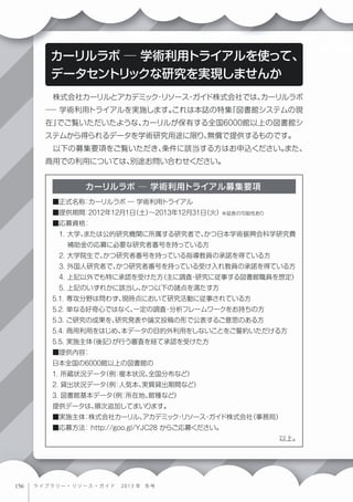  株式会社カーリルとアカデミック・リソース・ガイド株式会社では、カーリルラボ
─ 学術利用トライアルを実施します。これは本誌の特集「図書館システムの現
在」でご覧いただいたような、カーリルが保有する全国6000館以上の図書館シ
ステムから得られるデータを学術研究用途に限り、無償で提供するものです。
 以下の募集要項をご覧いただき、条件に該当する方はお申込ください。また、
商用での利用については、別途お問い合わせください。
カーリルラボ ─ 学術利用トライアルを使って、
データセントリックな研究を実現しませんか
■正式名称：カーリルラボ ─ 学術利用トライアル
■提供期間：2012年12月1日（土）∼2013年12月31日（火）※延長の可能性あり
■応募資格：
 1. 大学、または公的研究機関に所属する研究者で、かつ日本学術振興会科学研究費
補助金の応募に必要な研究者番号を持っている方
 2. 大学院生で、かつ研究者番号を持っている指導教員の承諾を得ている方
 3. 外国人研究者で、かつ研究者番号を持っている受け入れ教員の承諾を得ている方
 4. 上記以外でも特に承認を受けた方（主に調査・研究に従事する図書館職員を想定）
 5. 上記のいずれかに該当し、かつ以下の諸点を満たす方
5.1. 専攻分野は問わず、現時点において研究活動に従事されている方
5.2. 単なる好奇心ではなく、一定の調査・分析フレームワークをお持ちの方
5.3. ご研究の成果を、研究発表や論文投稿の形で公表するご意思のある方
5.4. 商用利用をはじめ、本データの目的外利用をしないことをご誓約いただける方
5.5. 実施主体（後記）が行う審査を経て承認を受けた方
■提供内容：
日本全国の6000館以上の図書館の
1. 所蔵状況データ（例：複本状況、全国分布など）
2. 貸出状況データ（例：人気本、実質貸出期間など）
3. 図書館基本データ（例：所在地、館種など）
提供データは、順次追加してまいります。
■実施主体：株式会社カーリル、アカデミック・リソース・ガイド株式会社（事務局）
■応募方法：http://goo.gl/YJC28 からご応募ください。
以上。
カーリルラボ ─ 学術利用トライアル募集要項
ライブラリー・リソース・ガイド   2 0 1 3 年 冬 号
 