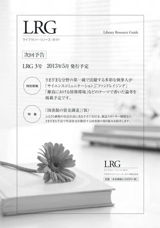 LRG
LRG 3号 2013年5月 発行予定
Library Resource Guide
ライブラリー・リソース・ガイド
次回予告
LRGライブラリー・リソース・ガイド
定価（本体価格2,500円+税）
アカデミック・リソース・ガイド株式会社
特別寄稿
特 集
さまざまな分野の第一線で活躍する多彩な執筆人が
「サイエンスコミュニケーション」「ファンドレイジング」
「離島における情報環境」などのテーマで書いた論考を
掲載予定です。
「図書館の資金調達」（仮）
ふるさと納税や住民生活に光をそそぐ交付金、雑誌スポンサー制度など、
さまざまな手法で外部資金を獲得する図書館の取り組みを紹介します。
 