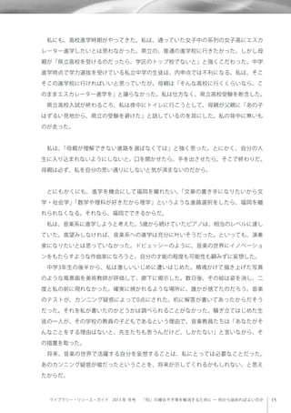 ライブラリー・リソース・ガイド 2013 年 冬号  「知」の機会不平等を解消するために ─ 何から始めればよいのか
 私にも、高校進学時期がやってきた。私は、通っていた女子中の系列の女子高にエスカ
レーター進学したいとは思わなかった。県立の、普通の進学校に行きたかった。しかし母
親が「県立高校を受けるのだったら、学区のトップ校でないと」と強くこだわった。中学
進学時点で学力選抜を受けている私立中学の生徒は、内申点では不利になる。私は、そこ
そこの進学校に行ければいいと思っていたが、母親は「そんな高校に行くくらいなら、こ
のままエスカレーター進学を」と譲らなかった。私は仕方なく、県立高校受験を断念した。
 県立高校入試が終わるころ、私は夜中にトイレに行こうとして、母親が父親に「あの子
はずるい見地から、県立の受験を避けた」と話しているのを耳にした。私の背中に寒いも
のが走った。
 私は、「母親が理解できない進路を選ばなくては」と強く思った。とにかく、自分の人
生に入り込まれないようにしないと。口を開かせたら、手を出させたら、そこで終わりだ。
母親は必ず、私を自分の思い通りにしないと気が済まないのだから。
 とにもかくにも、進学を機会にして福岡を離れたい。「文章の書き手になりたいから文
学・社会学」「数学や理科が好きだから理学」というような進路選択をしたら、福岡を離
れられなくなる。それなら、福岡でできるからだ。
 私は、音楽系に進学しようと考えた。5歳から続けていたピアノは、相当のレベルに達し
ていた。高望みしなければ、音楽系への進学は充分に叶いそうだった。といっても、演奏
家になりたいとは思っていなかった。ドビュッシーのように、音楽の世界にイノベーショ
ンをもたらすような作曲家になろうと、自分の才能の程度も可能性も顧みずに妄想した。
 中学3年生の後半から、私は激しいいじめに遭いはじめた。精魂かけて描き上げた写真
のような風景画を美術教師が評価して、廊下に掲示した。数日後、その絵は姿を消し、二
度と私の前に現れなかった。確実に焼かれるような場所に、誰かが捨てたのだろう。音楽
のテストが、カンニング疑惑によって0点にされた。机に解答が書いてあったからだそう
だった。それを私が書いたのかどうかは調べられることがなかった。騒ぎ立てはじめた生
徒の一人が、その学校の教員の子どもであるという理由で、音楽教員たちは「あなたがそ
んなことをする理由はないと、先生たちも思うんだけど、しかたない」と言いながら、そ
の措置を取った。
 将来、音楽の世界で活躍する自分を妄想することは、私にとっては必要なことだった。
あのカンニング疑惑が嘘だったということを、将来が示してくれるかもしれない、と思え
たからだ。
 