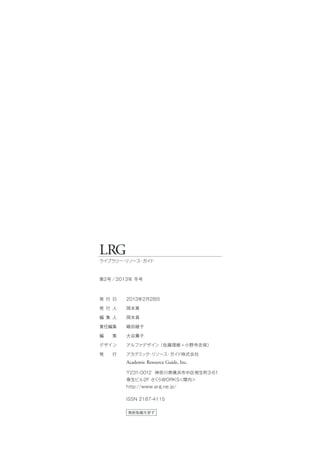 LRG
ライブラリー・リソース・ガイド
第2号／2013年 冬号
無断転載を禁ず
発 行 日
発 行 人
編 集 人
責任編集
編  集
デザイン
発  行
2013年2月28日
岡本真
岡本真
嶋田綾子
大谷薫子
アルファデザイン（佐藤理樹 + 小野寺志保）
アカデミック・リソース・ガイド株式会社
Academic Resource Guide, Inc.
〒231-0012 神奈川県横浜市中区相生町3-61
泰生ビル2F さくらWORKS＜関内＞
http://www.arg.ne.jp/
ISSN 2187-4115
 